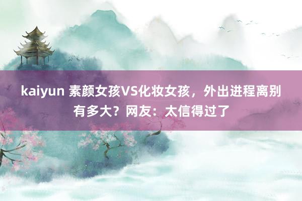 kaiyun 素颜女孩VS化妆女孩，外出进程离别有多大？网友：太信得过了