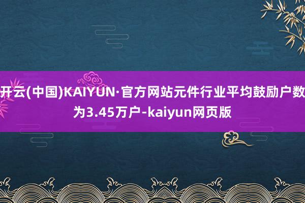 开云(中国)KAIYUN·官方网站元件行业平均鼓励户数为3.45万户-kaiyun网页版
