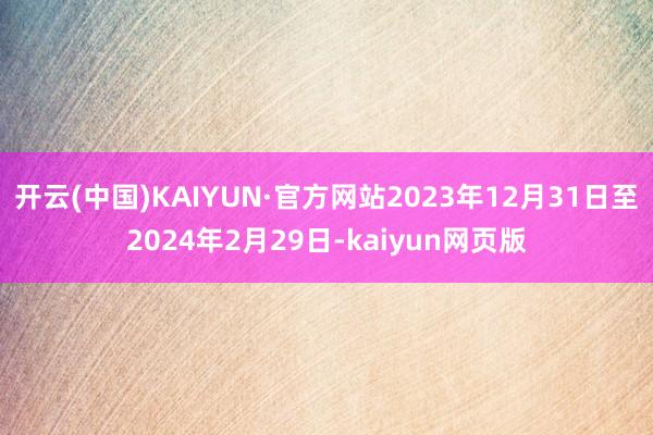 开云(中国)KAIYUN·官方网站2023年12月31日至2024年2月29日-kaiyun网页版
