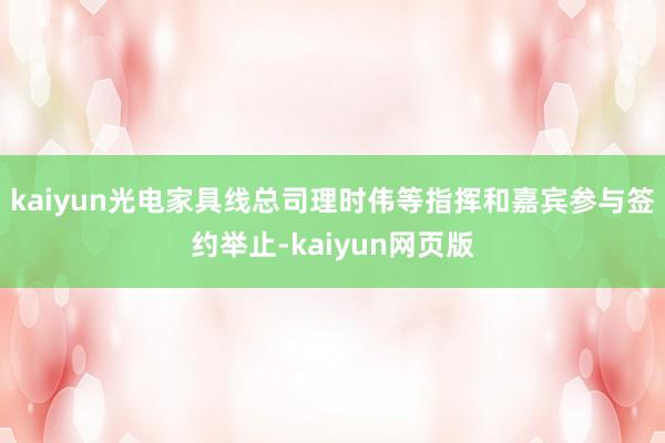 kaiyun光电家具线总司理时伟等指挥和嘉宾参与签约举止-kaiyun网页版