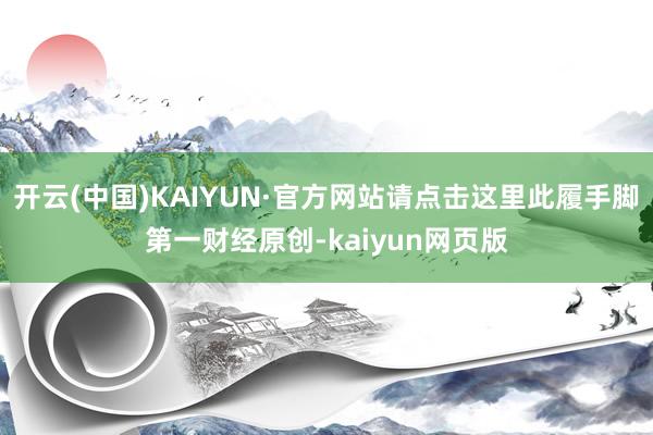 开云(中国)KAIYUN·官方网站请点击这里此履手脚第一财经原创-kaiyun网页版