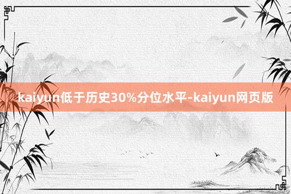 kaiyun低于历史30%分位水平-kaiyun网页版