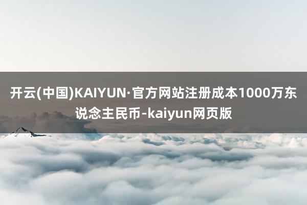 开云(中国)KAIYUN·官方网站注册成本1000万东说念主民币-kaiyun网页版