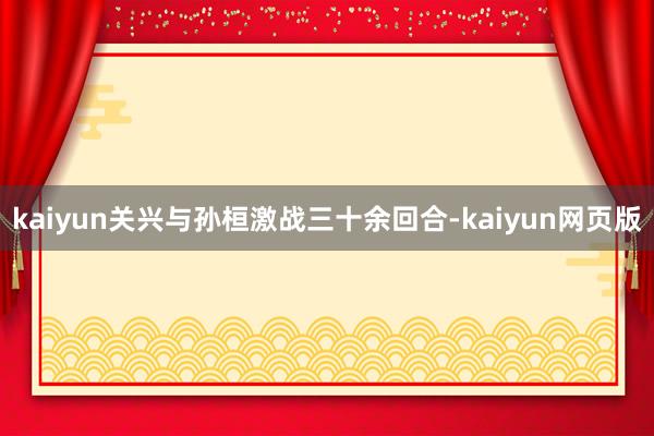 kaiyun关兴与孙桓激战三十余回合-kaiyun网页版