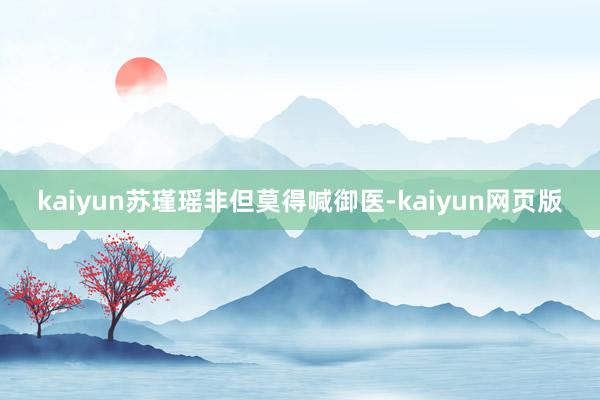 kaiyun苏瑾瑶非但莫得喊御医-kaiyun网页版